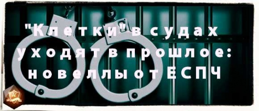 Актуально! "Клетки" в судах России уходят в прошлое: новеллы от ЕСПЧ
